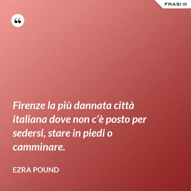 Firenze la più dannata città italiana dove non c’è posto per sedersi, stare in piedi o camminare. - Ezra Pound