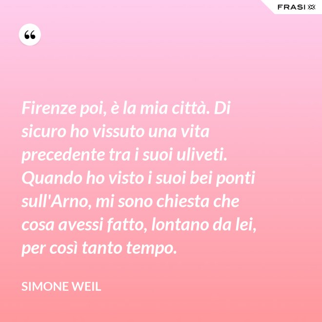 Firenze poi, è la mia città. Di sicuro ho vissuto una vita precedente tra i suoi uliveti. Quando ho visto i suoi bei ponti sull'Arno, mi sono chiesta che cosa avessi fatto, lontano da lei, per così tanto tempo. - Simone Weil