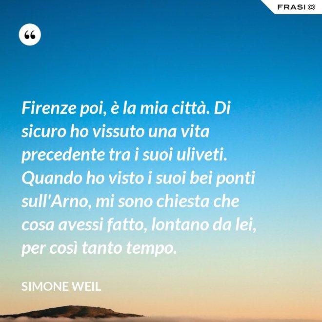 Firenze poi, è la mia città. Di sicuro ho vissuto una vita precedente tra i suoi uliveti. Quando ho visto i suoi bei ponti sull'Arno, mi sono chiesta che cosa avessi fatto, lontano da lei, per così tanto tempo. - Simone Weil