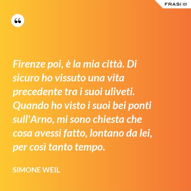 Firenze poi, è la mia città. Di sicuro ho vissuto una vita precedente tra i suoi uliveti. Quando ho visto i suoi bei ponti sull'Arno, mi sono chiesta che cosa avessi fatto, lontano da lei, per così tanto tempo. - Simone Weil