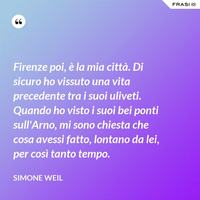 Firenze poi, è la mia città. Di sicuro ho vissuto una vita precedente tra i suoi uliveti. Quando ho visto i suoi bei ponti sull'Arno, mi sono chiesta che cosa avessi fatto, lontano da lei, per così tanto tempo. - Simone Weil