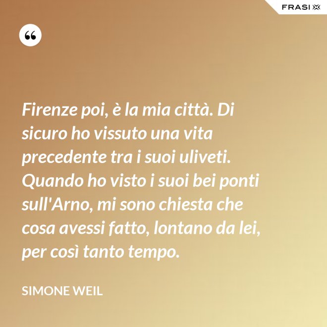 Firenze poi, è la mia città. Di sicuro ho vissuto una vita precedente tra i suoi uliveti. Quando ho visto i suoi bei ponti sull'Arno, mi sono chiesta che cosa avessi fatto, lontano da lei, per così tanto tempo. - Simone Weil