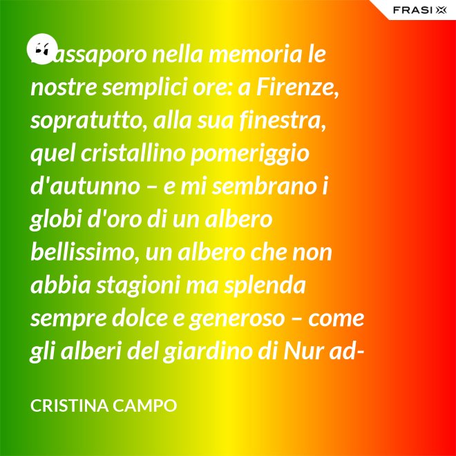 Riassaporo nella memoria le nostre semplici ore: a Firenze, sopratutto, alla sua finestra, quel cristallino pomeriggio d'autunno – e mi sembrano i globi d'oro di un albero bellissimo, un albero che non abbia stagioni ma splenda sempre dolce e generoso – come gli alberi del giardino di Nur ad-Din. - Cristina Campo