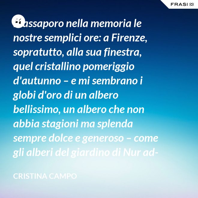 Riassaporo nella memoria le nostre semplici ore: a Firenze, sopratutto, alla sua finestra, quel cristallino pomeriggio d'autunno – e mi sembrano i globi d'oro di un albero bellissimo, un albero che non abbia stagioni ma splenda sempre dolce e generoso – come gli alberi del giardino di Nur ad-Din. - Cristina Campo