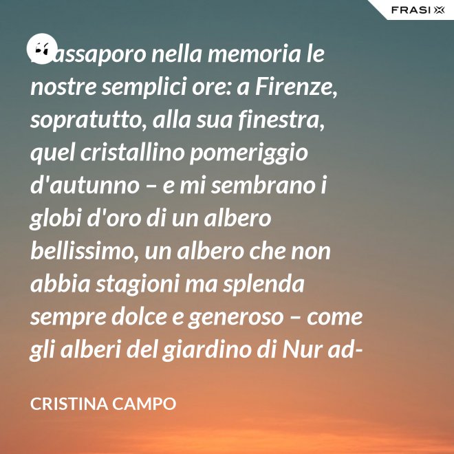 Riassaporo nella memoria le nostre semplici ore: a Firenze, sopratutto, alla sua finestra, quel cristallino pomeriggio d'autunno – e mi sembrano i globi d'oro di un albero bellissimo, un albero che non abbia stagioni ma splenda sempre dolce e generoso – come gli alberi del giardino di Nur ad-Din. - Cristina Campo