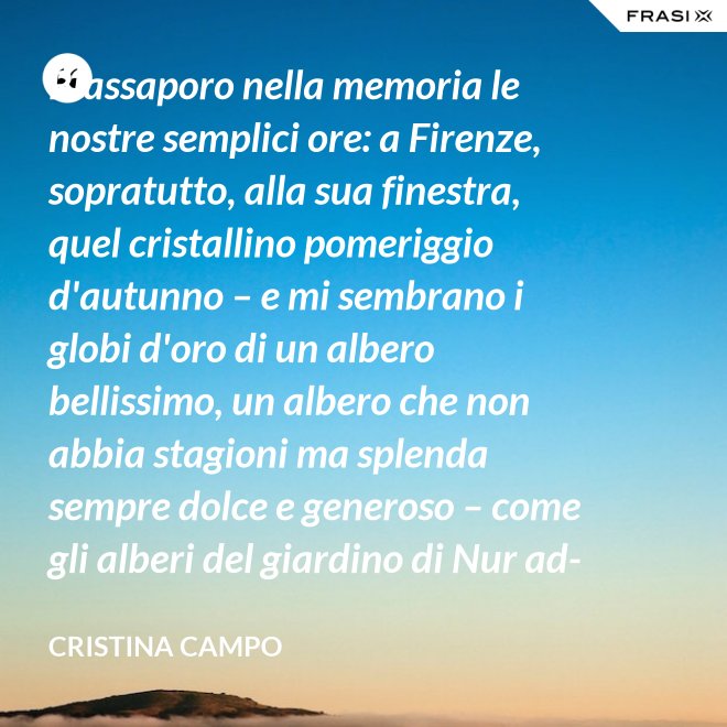 Riassaporo nella memoria le nostre semplici ore: a Firenze, sopratutto, alla sua finestra, quel cristallino pomeriggio d'autunno – e mi sembrano i globi d'oro di un albero bellissimo, un albero che non abbia stagioni ma splenda sempre dolce e generoso – come gli alberi del giardino di Nur ad-Din. - Cristina Campo