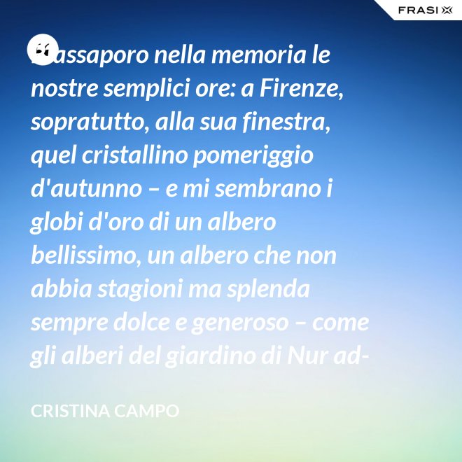 Riassaporo nella memoria le nostre semplici ore: a Firenze, sopratutto, alla sua finestra, quel cristallino pomeriggio d'autunno – e mi sembrano i globi d'oro di un albero bellissimo, un albero che non abbia stagioni ma splenda sempre dolce e generoso – come gli alberi del giardino di Nur ad-Din. - Cristina Campo