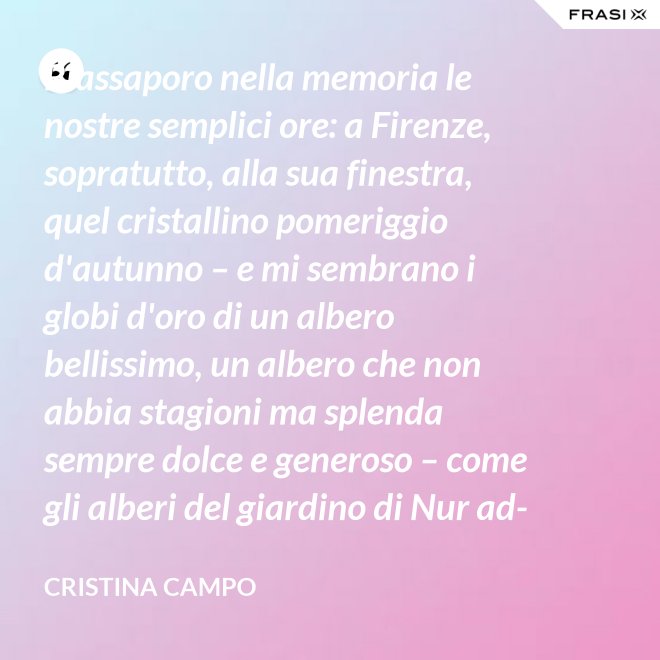 Riassaporo nella memoria le nostre semplici ore: a Firenze, sopratutto, alla sua finestra, quel cristallino pomeriggio d'autunno – e mi sembrano i globi d'oro di un albero bellissimo, un albero che non abbia stagioni ma splenda sempre dolce e generoso – come gli alberi del giardino di Nur ad-Din. - Cristina Campo