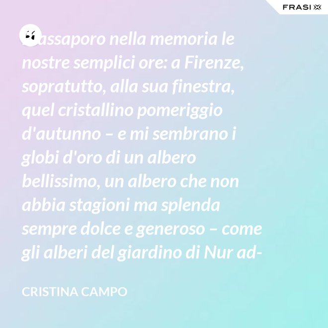 Riassaporo nella memoria le nostre semplici ore: a Firenze, sopratutto, alla sua finestra, quel cristallino pomeriggio d'autunno – e mi sembrano i globi d'oro di un albero bellissimo, un albero che non abbia stagioni ma splenda sempre dolce e generoso – come gli alberi del giardino di Nur ad-Din. - Cristina Campo