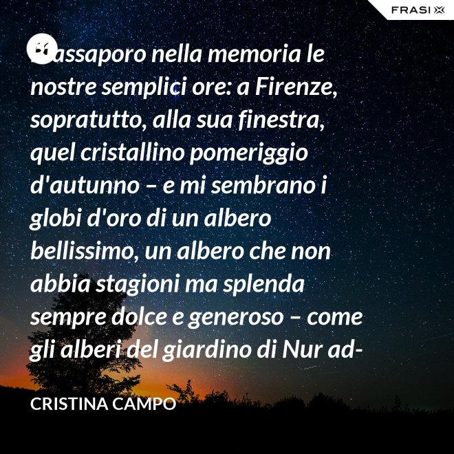 Riassaporo nella memoria le nostre semplici ore: a Firenze, sopratutto, alla sua finestra, quel cristallino pomeriggio d'autunno – e mi sembrano i globi d'oro di un albero bellissimo, un albero che non abbia stagioni ma splenda sempre dolce e generoso – come gli alberi del giardino di Nur ad-Din. - Cristina Campo