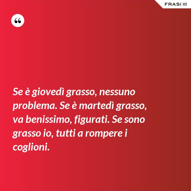 Se è giovedì grasso, nessuno problema. Se è martedì grasso, va benissimo, figurati. Se sono grasso io, tutti a rompere i coglioni. - Anonimo