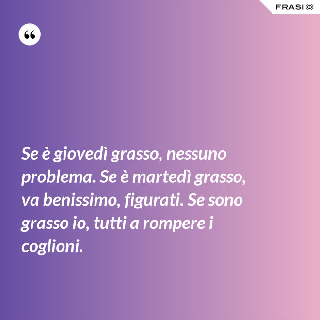 Se è giovedì grasso, nessuno problema. Se è martedì grasso, va benissimo, figurati. Se sono grasso io, tutti a rompere i coglioni. - Anonimo