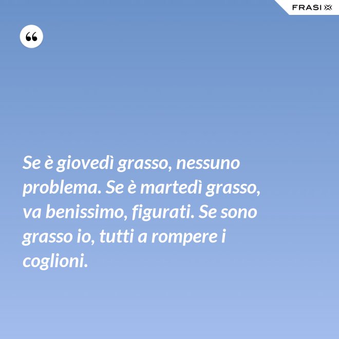 Se è giovedì grasso, nessuno problema. Se è martedì grasso, va benissimo, figurati. Se sono grasso io, tutti a rompere i coglioni. - Anonimo