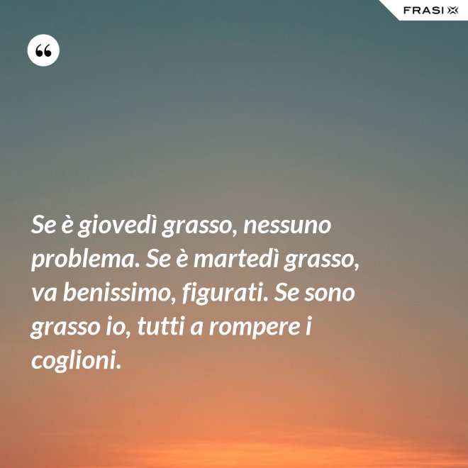 Se è giovedì grasso, nessuno problema. Se è martedì grasso, va benissimo, figurati. Se sono grasso io, tutti a rompere i coglioni. - Anonimo