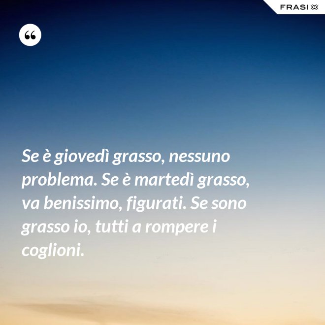Se è giovedì grasso, nessuno problema. Se è martedì grasso, va benissimo, figurati. Se sono grasso io, tutti a rompere i coglioni. - Anonimo