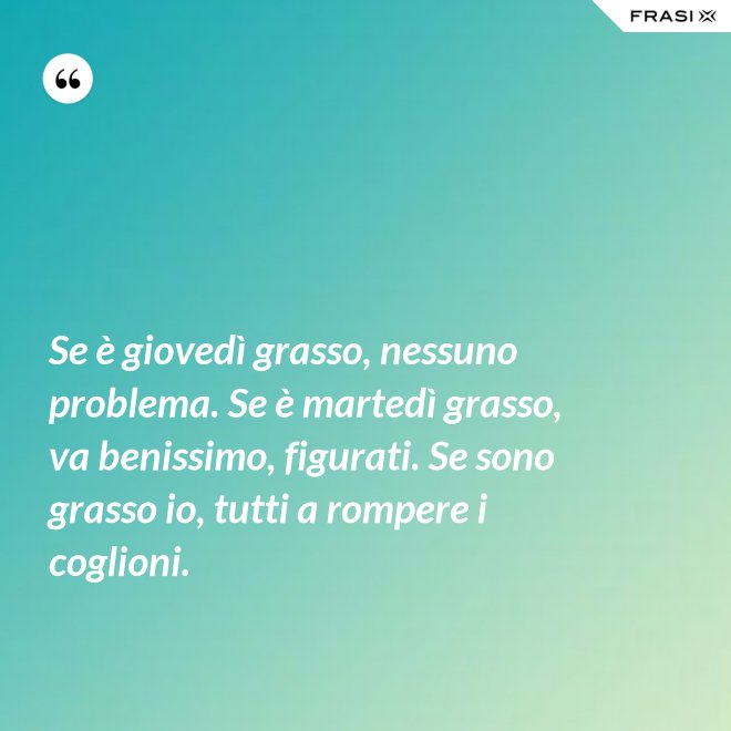 Se è giovedì grasso, nessuno problema. Se è martedì grasso, va benissimo, figurati. Se sono grasso io, tutti a rompere i coglioni. - Anonimo