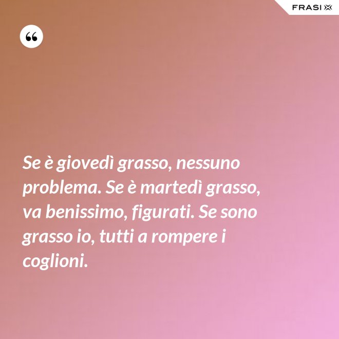 Se è giovedì grasso, nessuno problema. Se è martedì grasso, va benissimo, figurati. Se sono grasso io, tutti a rompere i coglioni. - Anonimo