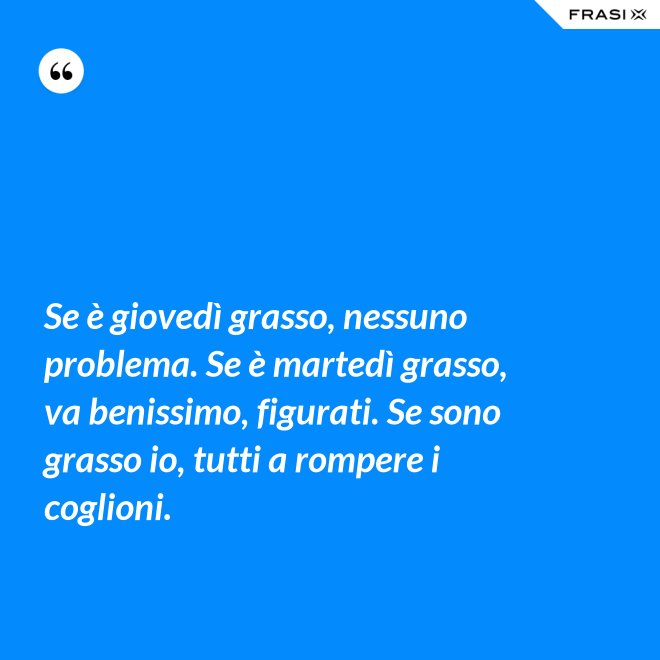 Se è giovedì grasso, nessuno problema. Se è martedì grasso, va benissimo, figurati. Se sono grasso io, tutti a rompere i coglioni. - Anonimo