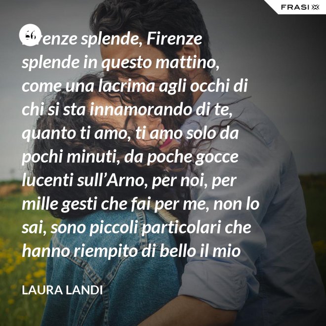 Firenze splende, Firenze splende in questo mattino, come una lacrima agli occhi di chi si sta innamorando di te, quanto ti amo, ti amo solo da pochi minuti, da poche gocce lucenti sull’Arno, per noi, per mille gesti che fai per me, non lo sai, sono piccoli particolari che hanno riempito di bello il mio cuore. - Laura Landi