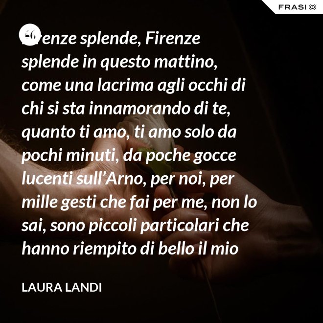 Firenze splende, Firenze splende in questo mattino, come una lacrima agli occhi di chi si sta innamorando di te, quanto ti amo, ti amo solo da pochi minuti, da poche gocce lucenti sull’Arno, per noi, per mille gesti che fai per me, non lo sai, sono piccoli particolari che hanno riempito di bello il mio cuore. - Laura Landi