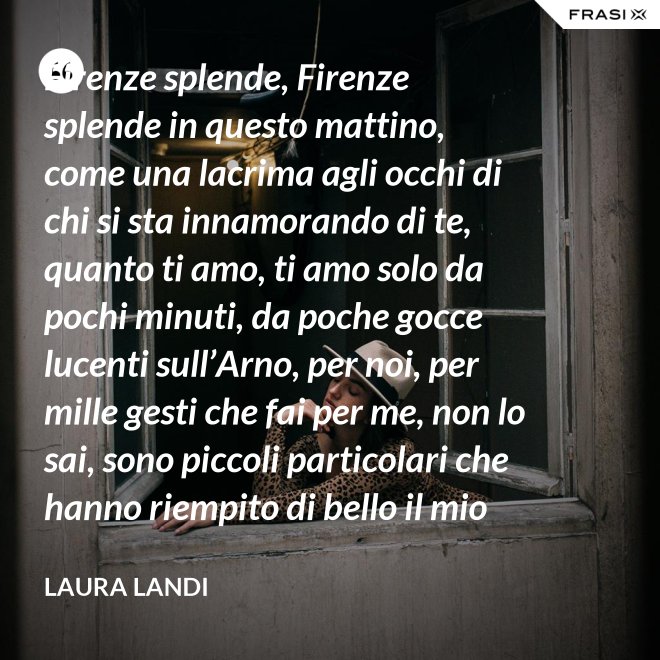 Firenze splende, Firenze splende in questo mattino, come una lacrima agli occhi di chi si sta innamorando di te, quanto ti amo, ti amo solo da pochi minuti, da poche gocce lucenti sull’Arno, per noi, per mille gesti che fai per me, non lo sai, sono piccoli particolari che hanno riempito di bello il mio cuore. - Laura Landi