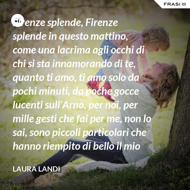 Firenze splende, Firenze splende in questo mattino, come una lacrima agli occhi di chi si sta innamorando di te, quanto ti amo, ti amo solo da pochi minuti, da poche gocce lucenti sull’Arno, per noi, per mille gesti che fai per me, non lo sai, sono piccoli particolari che hanno riempito di bello il mio cuore. - Laura Landi