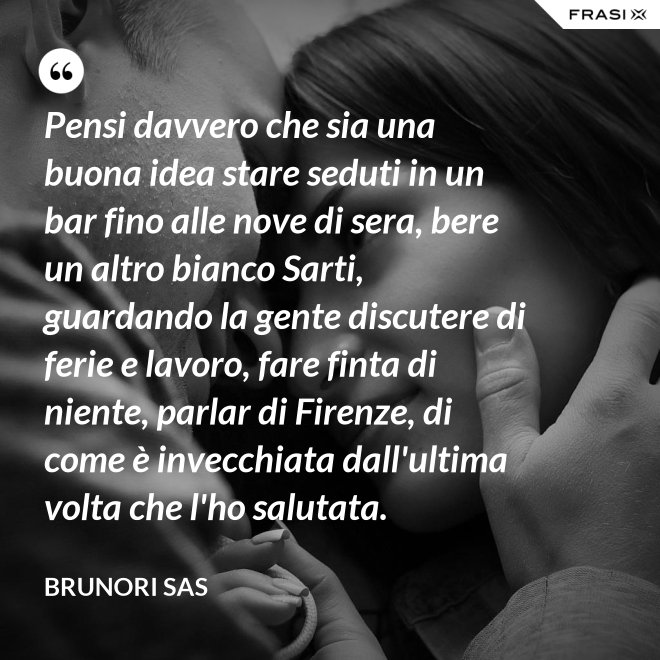 Pensi davvero che sia una buona idea stare seduti in un bar fino alle nove di sera, bere un altro bianco Sarti, guardando la gente discutere di ferie e lavoro, fare finta di niente, parlar di Firenze, di come è invecchiata dall'ultima volta che l'ho salutata. - Brunori Sas