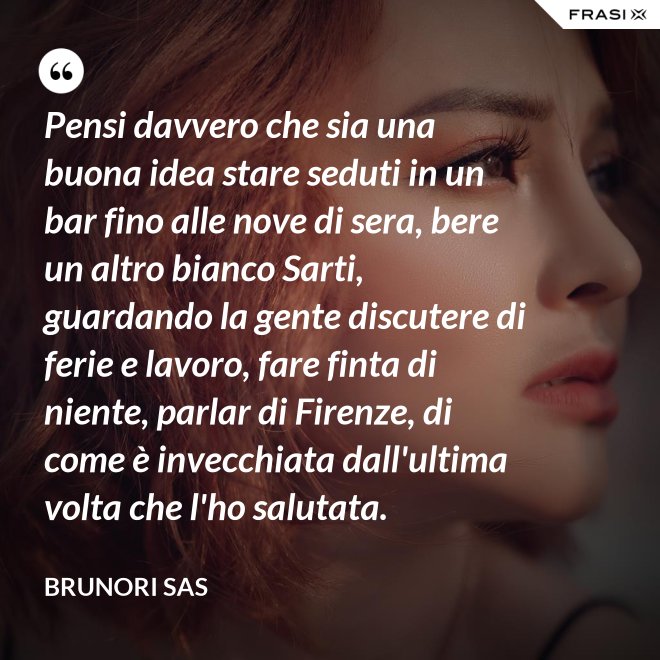 Pensi davvero che sia una buona idea stare seduti in un bar fino alle nove di sera, bere un altro bianco Sarti, guardando la gente discutere di ferie e lavoro, fare finta di niente, parlar di Firenze, di come è invecchiata dall'ultima volta che l'ho salutata. - Brunori Sas
