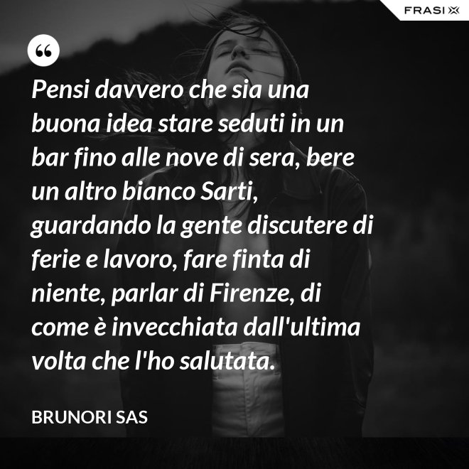 Pensi davvero che sia una buona idea stare seduti in un bar fino alle nove di sera, bere un altro bianco Sarti, guardando la gente discutere di ferie e lavoro, fare finta di niente, parlar di Firenze, di come è invecchiata dall'ultima volta che l'ho salutata. - Brunori Sas