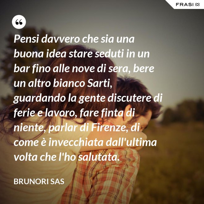 Pensi davvero che sia una buona idea stare seduti in un bar fino alle nove di sera, bere un altro bianco Sarti, guardando la gente discutere di ferie e lavoro, fare finta di niente, parlar di Firenze, di come è invecchiata dall'ultima volta che l'ho salutata. - Brunori Sas
