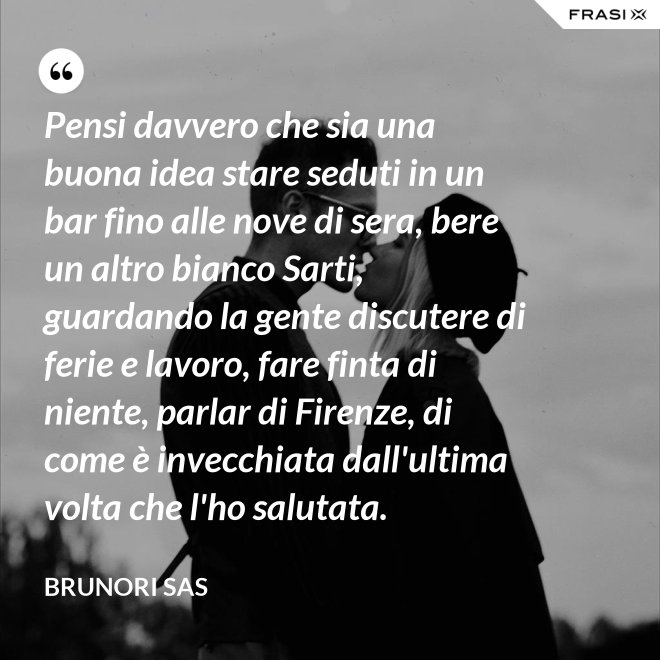 Pensi davvero che sia una buona idea stare seduti in un bar fino alle nove di sera, bere un altro bianco Sarti, guardando la gente discutere di ferie e lavoro, fare finta di niente, parlar di Firenze, di come è invecchiata dall'ultima volta che l'ho salutata. - Brunori Sas