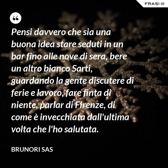 Pensi davvero che sia una buona idea stare seduti in un bar fino alle nove di sera, bere un altro bianco Sarti, guardando la gente discutere di ferie e lavoro, fare finta di niente, parlar di Firenze, di come è invecchiata dall'ultima volta che l'ho salutata. - Brunori Sas