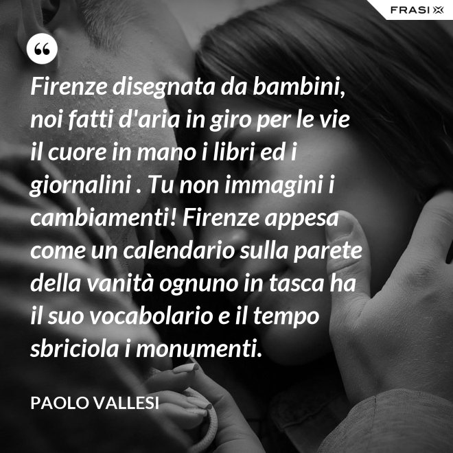 Firenze disegnata da bambini, noi fatti d'aria in giro per le vie il cuore in mano i libri ed i giornalini . Tu non immagini i cambiamenti! Firenze appesa come un calendario sulla parete della vanità ognuno in tasca ha il suo vocabolario e il tempo sbriciola i monumenti. - Paolo Vallesi