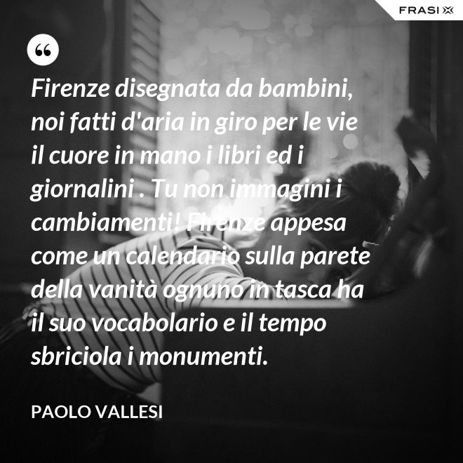 Firenze disegnata da bambini, noi fatti d'aria in giro per le vie il cuore in mano i libri ed i giornalini . Tu non immagini i cambiamenti! Firenze appesa come un calendario sulla parete della vanità ognuno in tasca ha il suo vocabolario e il tempo sbriciola i monumenti. - Paolo Vallesi