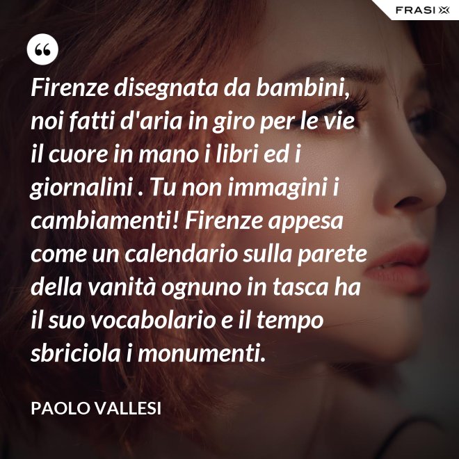 Firenze disegnata da bambini, noi fatti d'aria in giro per le vie il cuore in mano i libri ed i giornalini . Tu non immagini i cambiamenti! Firenze appesa come un calendario sulla parete della vanità ognuno in tasca ha il suo vocabolario e il tempo sbriciola i monumenti. - Paolo Vallesi