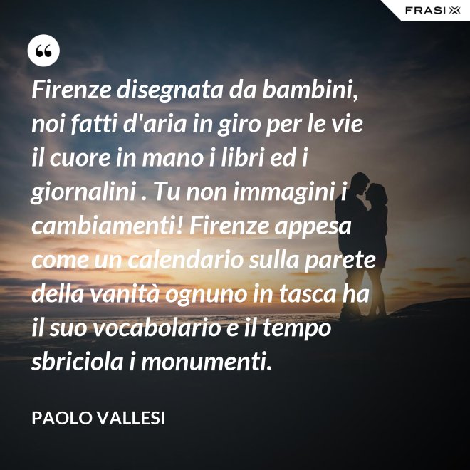 Firenze disegnata da bambini, noi fatti d'aria in giro per le vie il cuore in mano i libri ed i giornalini . Tu non immagini i cambiamenti! Firenze appesa come un calendario sulla parete della vanità ognuno in tasca ha il suo vocabolario e il tempo sbriciola i monumenti. - Paolo Vallesi