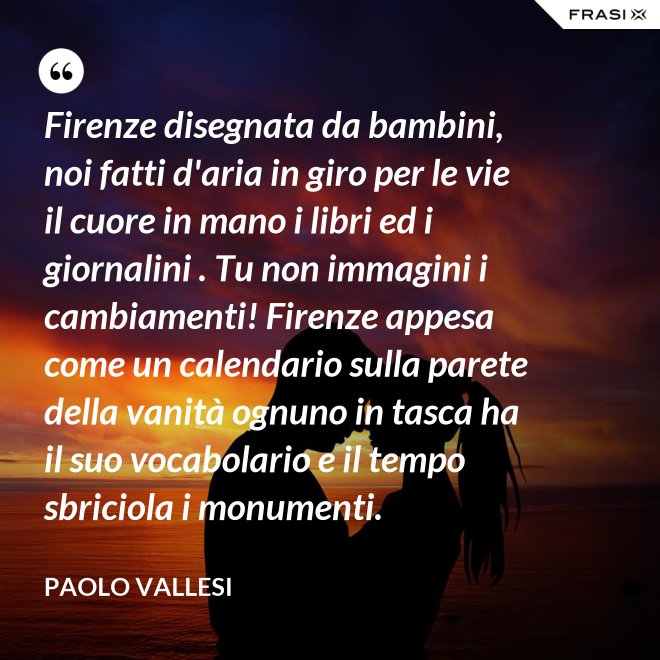 Firenze disegnata da bambini, noi fatti d'aria in giro per le vie il cuore in mano i libri ed i giornalini . Tu non immagini i cambiamenti! Firenze appesa come un calendario sulla parete della vanità ognuno in tasca ha il suo vocabolario e il tempo sbriciola i monumenti. - Paolo Vallesi