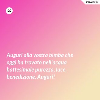 Auguri alla vostra bimba che oggi ha trovato nell'acqua battesimale purezza, luce, benedizione. Auguri! - Anonimo