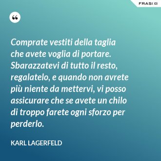 Comprate vestiti della taglia che avete voglia di portare. Sbarazzatevi di tutto il resto, regalatelo, e quando non avrete più niente da mettervi, vi posso assicurare che se avete un chilo di troppo farete ogni sforzo per perderlo. - Karl Lagerfeld