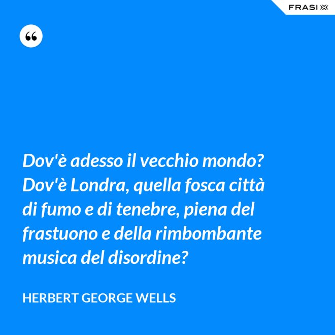 Dov'è adesso il vecchio mondo? Dov'è Londra, quella fosca città di fumo e di tenebre, piena del frastuono e della rimbombante musica del disordine? - Herbert George Wells