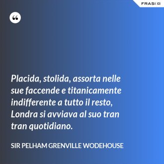 Placida, stolida, assorta nelle sue faccende e titanicamente indifferente a tutto il resto, Londra si avviava al suo tran tran quotidiano. - Sir Pelham Grenville Wodehouse