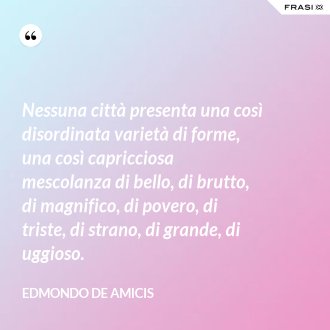 Nessuna città presenta una così disordinata varietà di forme, una così capricciosa mescolanza di bello, di brutto, di magnifico, di povero, di triste, di strano, di grande, di uggioso. - Edmondo de Amicis