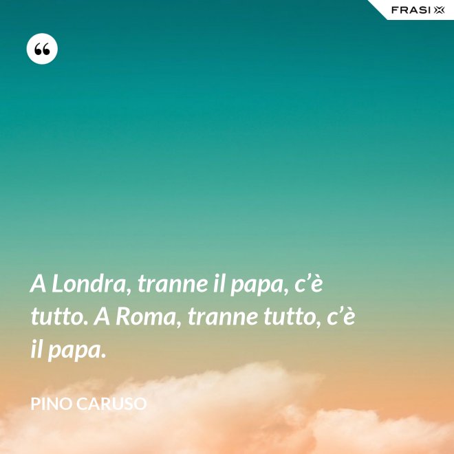A Londra, tranne il papa, c’è tutto. A Roma, tranne tutto, c’è il papa. - Pino Caruso