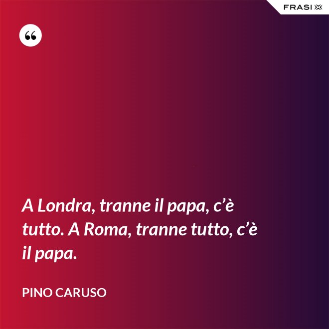 A Londra, tranne il papa, c’è tutto. A Roma, tranne tutto, c’è il papa. - Pino Caruso