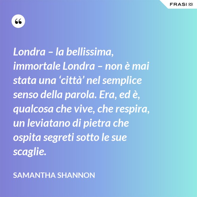 Londra – la bellissima, immortale Londra – non è mai stata una ‘città’ nel semplice senso della parola. Era, ed è, qualcosa che vive, che respira, un leviatano di pietra che ospita segreti sotto le sue scaglie. - Samantha Shannon