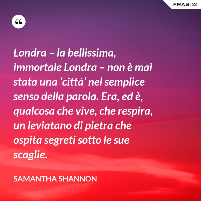 Londra – la bellissima, immortale Londra – non è mai stata una ‘città’ nel semplice senso della parola. Era, ed è, qualcosa che vive, che respira, un leviatano di pietra che ospita segreti sotto le sue scaglie. - Samantha Shannon