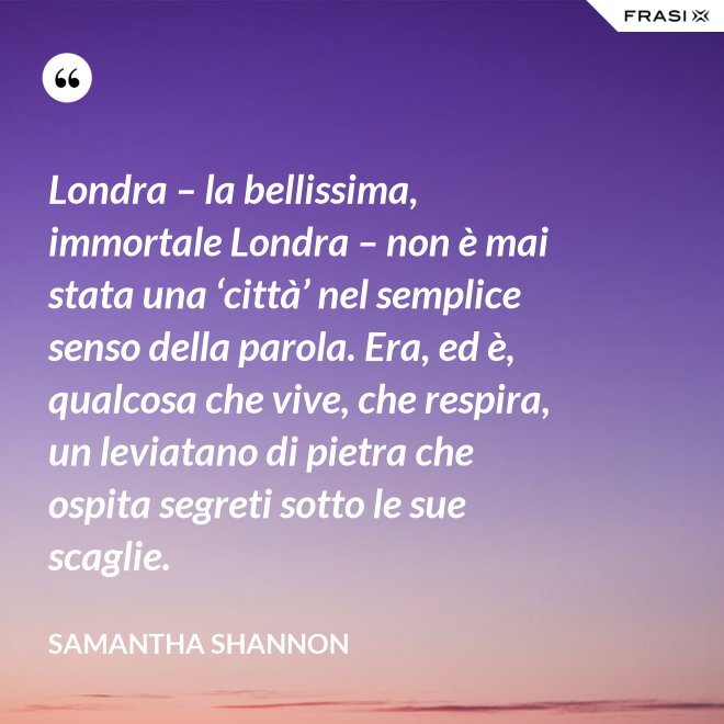 Londra – la bellissima, immortale Londra – non è mai stata una ‘città’ nel semplice senso della parola. Era, ed è, qualcosa che vive, che respira, un leviatano di pietra che ospita segreti sotto le sue scaglie. - Samantha Shannon