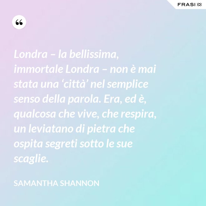 Londra – la bellissima, immortale Londra – non è mai stata una ‘città’ nel semplice senso della parola. Era, ed è, qualcosa che vive, che respira, un leviatano di pietra che ospita segreti sotto le sue scaglie. - Samantha Shannon