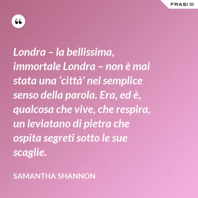 Londra – la bellissima, immortale Londra – non è mai stata una ‘città’ nel semplice senso della parola. Era, ed è, qualcosa che vive, che respira, un leviatano di pietra che ospita segreti sotto le sue scaglie. - Samantha Shannon