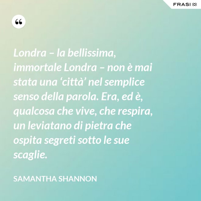 Londra – la bellissima, immortale Londra – non è mai stata una ‘città’ nel semplice senso della parola. Era, ed è, qualcosa che vive, che respira, un leviatano di pietra che ospita segreti sotto le sue scaglie. - Samantha Shannon